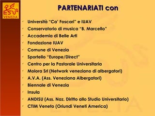 Università “Ca’ Foscari” e IUAV Conservatorio di musica “B. Marcello” Accademia di Belle Arti Fondazione IUAV Comune di Venezia Sportello “Europe/Direct” Centro per la Pastorale Universitaria Molora Srl (Network veneziano di albergatori) A.V.A. (Ass. Veneziana Albergatori) Biennale di Venezia  Insula ANDISU (Ass. Naz. Diritto allo Studio Universitario) CTIM Veneto (Oriundi Veneti America) PARTENARIATI con 
