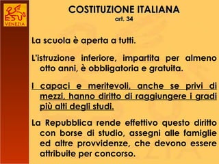 COSTITUZIONE ITALIANA art. 34 La scuola è aperta a tutti. L'istruzione inferiore, impartita per almeno otto anni, è obbligatoria e gratuita. I capaci e meritevoli, anche se privi di mezzi, hanno diritto di raggiungere i gradi più alti degli studi. La Repubblica rende effettivo questo diritto con borse di studio, assegni alle famiglie ed altre provvidenze, che devono essere attribuite per concorso. 