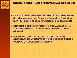 PROGETTO RESIDENZA UNIVERSITARIA “EX CASERMA MANIN” (in collaborazione con Comune di Venezia e Fondazione IUAV) 174 posti letto di cui 106 destinati a studenti assistiti CONCORSO DI IDEE PER PROGETTO NUOVA CASA DELLO STUDENTE “ADRIATIC” A MARGHERA (previsti 100 posti alloggio) DOTAZIONE CHIAVETTE INTERNET VODAFONE A PREZZO AGEVOLATO COMPRENSIVO DI NOTEBOOK PER STUDENTI E RICERCATORI DEGLI ATENEI VENEZIANI INDIRIZZI PROGETTUALI APPROVATI DAL CDA DI ESU 