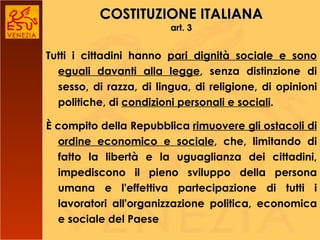 COSTITUZIONE ITALIANA art. 3 Tutti i cittadini hanno  pari dignità sociale e sono eguali davanti alla legge , senza distinzione di sesso, di razza, di lingua, di religione, di opinioni politiche, di  condizioni personali e sociali . È compito della Repubblica  rimuovere gli ostacoli di ordine economico e sociale , che, limitando di fatto la libertà e la uguaglianza dei cittadini, impediscono il pieno sviluppo della persona umana e l'effettiva partecipazione di tutti i lavoratori all'organizzazione politica, economica e sociale del Paese 