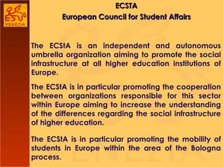 ECSTA European Council for Student Affairs The ECStA is an independent and autonomous umbrella organization aiming to promote the social infrastructure at all higher education institutions of Europe. The ECStA is in particular promoting the cooperation between organizations responsible for this sector within Europe aiming to increase the understanding of the differences regarding the social infrastructure of higher education. The ECStA is in particular promoting the mobility of students in Europe within the area of the Bologna process. 