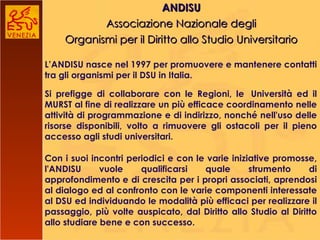 ANDISU Associazione Nazionale degli Organismi per il Diritto allo Studio Universitario L’ANDISU nasce nel 1997 per  promuovere e mantenere contatti tra gli organismi per il DSU in Italia. Si prefigge di collaborare con le Regioni, le  Università ed il MURST al fine di realizzare un più efficace coordinamento nelle attività di programmazione e di indirizzo, nonché nell'uso delle risorse disponibili, volto a rimuovere gli ostacoli per il pieno accesso agli studi universitari. Con i suoi incontri periodici e con le varie iniziative promosse, l'ANDISU vuole qualificarsi quale strumento di approfondimento e di crescita per i propri associati, aprendosi al dialogo ed al confronto con le varie componenti interessate al DSU ed individuando le modalità più efficaci per realizzare il passaggio, più volte auspicato, dal Diritto allo Studio al Diritto allo studiare bene e con successo. 