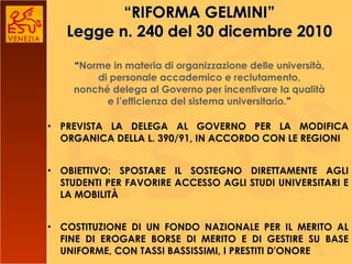 “ RIFORMA GELMINI” Legge n. 240 del 30 dicembre 2010 “ Norme in materia di organizzazione delle università, di personale accademico e reclutamento, nonché delega al Governo per incentivare la qualità e l’efficienza del sistema universitario. ” PREVISTA LA DELEGA AL GOVERNO PER LA MODIFICA ORGANICA DELLA L. 390/91, IN ACCORDO CON LE REGIONI OBIETTIVO: SPOSTARE IL SOSTEGNO DIRETTAMENTE AGLI STUDENTI PER FAVORIRE ACCESSO AGLI STUDI UNIVERSITARI E LA MOBILITÀ COSTITUZIONE DI UN FONDO NAZIONALE PER IL MERITO AL FINE DI EROGARE BORSE DI MERITO E DI GESTIRE SU BASE UNIFORME, CON TASSI BASSISSIMI, I PRESTITI D'ONORE 