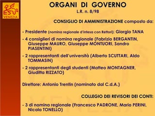ORGANI  DI  GOVERNO L.R. n. 8/98 CONSIGLIO DI AMMINISTRAZIONE  composto da: - Presidente  (nomina regionale d’intesa con Rettori) : Giorgio TANA - 4 consiglieri di nomina regionale (Fabrizio BERGANTIN, Giuseppe MAURO, Giuseppe MONTUORI, Sandro PIASENTINI)  - 2 rappresentanti dell’università (Alberto SCUTTARI, Aldo TOMMASIN) - 2 rappresentanti degli studenti (Matteo MONTAGNER, Giuditta RIZZATO)   Direttore: Antonio Trentin (nominato dal C.d.A.)   COLLEGIO DEI REVISORI DEI CONTI : - 3 di nomina regionale (Francesco PADRONE, Mario PERINI, Nicola TONELLO) 