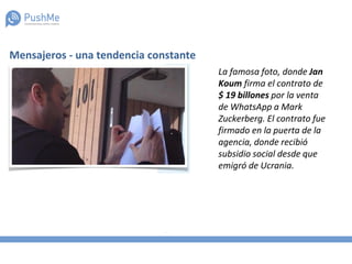 Mensajeros - una tendencia constante
La famosa foto, donde Jan
Koum firma el contrato de
$ 19 billones por la venta
de WhatsApp a Mark
Zuckerberg. El contrato fue
firmado en la puerta de la
agencia, donde recibió
subsidio social desde que
emigró de Ucrania.
 