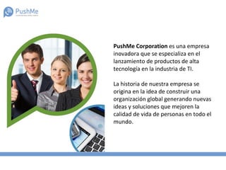 PushMe Corporation es una empresa
inovadora que se especializa en el
lanzamiento de productos de alta
tecnología en la industria de TI.
La historia de nuestra empresa se
origina en la idea de construir una
organización global generando nuevas
ideas y soluciones que mejoren la
calidad de vida de personas en todo el
mundo.
 