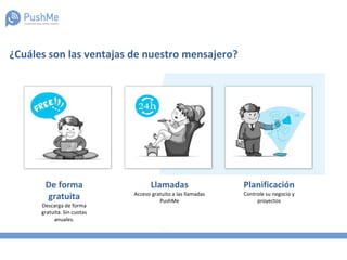 ¿Cuáles son las ventajas de nuestro mensajero?
De forma
gratuita
Descarga de forma
gratuita. Sin cuotas
anuales.
Llamadas
Acceso gratuito a las llamadas
PushMe
Planificación
Controle su negocio y
proyectos
 