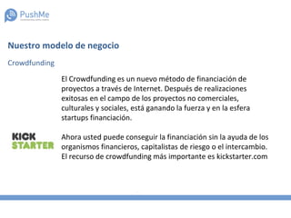 Nuestro modelo de negocio
Crowdfunding
El Crowdfunding es un nuevo método de financiación de
proyectos a través de Internet. Después de realizaciones
exitosas en el campo de los proyectos no comerciales,
culturales y sociales, está ganando la fuerza y en la esfera
startups financiación.
Ahora usted puede conseguir la financiación sin la ayuda de los
organismos financieros, capitalistas de riesgo o el intercambio.
El recurso de crowdfunding más importante es kickstarter.com
 
