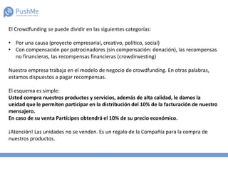 El Crowdfunding se puede dividir en las siguientes categorías:
• Por una causa (proyecto empresarial, creativo, político, social)
• Con compensación por patrocinadores (sin compensación: donación), las recompensas
no financieras, las recompensas financieras (crowdinvesting)
Nuestra empresa trabaja en el modelo de negocio de crowdfunding. En otras palabras,
estamos dispuestos a pagar recompensas.
El esquema es simple:
Usted compra nuestros productos y servicios, además de alta calidad, le damos la
unidad que le permiten participar en la distribución del 10% de la facturación de nuestro
mensajero.
En caso de su venta Partícipes obtendrá el 10% de su precio económico.
¡Atención! Las unidades no se venden. Es un regalo de la Compañía para la compra de
nuestros productos.
 