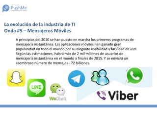 La evolución de la industria de TI
Onda #5 – Mensajeros Móviles
A principios del 2010 se han puesto en marcha los primeros programas de
mensajería instantánea. Las aplicaciones móviles han ganado gran
popularidad en todo el mundo por su elegante usabilidad y facilidad de uso.
Según las estimaciones, habrá más de 2 mil millones de usuarios de
mensajería instantánea en el mundo a finales de 2015. Y se enviará un
asombroso número de mensajes - 72 billiones.
 