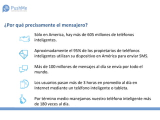 Sólo en America, hay más de 605 millones de teléfonos
inteligentes.
Aproximadamente el 95% de los propietarios de teléfonos
inteligentes utilizan su dispositivo en América para enviar SMS.
Más de 100 millones de mensajes al día se envía por todo el
mundo.
Los usuarios pasan más de 3 horas en promedio al día en
Internet mediante un teléfono inteligente o tableta.
Por término medio manejamos nuestro teléfono inteligente más
de 180 veces al día.
¿Por qué precisamente el mensajero?
 