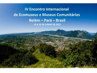 IV Encontro Internacional
de Ecomuseus e Museus Comunitários
         Belém – Pará – Brasil
          12 A 16 DE JUNHO DE 2012
 