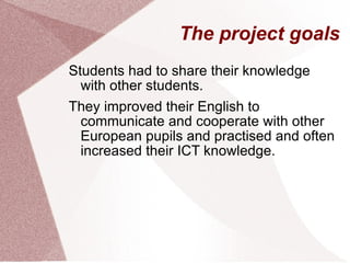 The project goals Students had to share their knowledge with other students. They improved their English to communicate and cooperate with other European pupils and practised and often increased their ICT knowledge. 