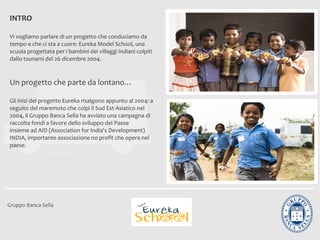 INTRO

Vi vogliamo parlare di un progetto che conduciamo da
tempo e che ci sta a cuore: Eureka Model School, una
scuola progettata per i bambini dei villaggi indiani colpiti
dallo tsunami del 26 dicembre 2004.


Un progetto che parte da lontano…

Gli inizi del progetto Eureka risalgono appunto al 2004: a
seguito del maremoto che colpì il Sud Est Asiatico nel
2004, il Gruppo Banca Sella ha avviato una campagna di
raccolta fondi a favore dello sviluppo del Paese
insieme ad AID (Association for India's Development)
INDIA, importante associazione no profit che opera nel
paese.




Gruppo Banca Sella
 