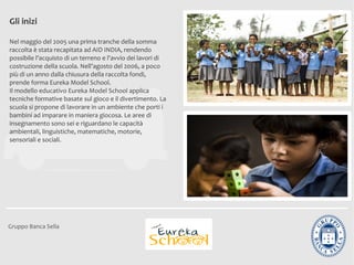 Gli inizi

Nel maggio del 2005 una prima tranche della somma
raccolta è stata recapitata ad AID INDIA, rendendo
possibile l'acquisto di un terreno e l'avvio dei lavori di
costruzione della scuola. Nell’agosto del 2006, a poco
più di un anno dalla chiusura della raccolta fondi,
prende forma Eureka Model School.
Il modello educativo Eureka Model School applica
tecniche formative basate sul gioco e il divertimento. La
scuola si propone di lavorare in un ambiente che porti i
bambini ad imparare in maniera giocosa. Le aree di
insegnamento sono sei e riguardano le capacità
ambientali, linguistiche, matematiche, motorie,
sensoriali e sociali.




Gruppo Banca Sella
 
