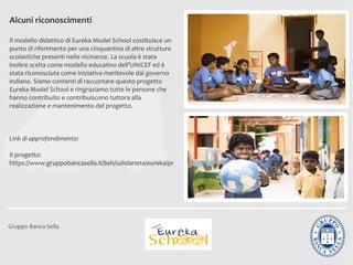 Alcuni riconoscimenti

Il modello didattico di Eureka Model School costituisce un
punto di riferimento per una cinquantina di altre strutture
scolastiche presenti nelle vicinanze. La scuola è stata
inoltre scelta come modello educativo dell’UNICEF ed è
stata riconosciuta come iniziativa meritevole dal governo
indiano. Siamo contenti di raccontare questo progetto
Eureka Model School e ringraziamo tutte le persone che
hanno contribuito e contribuiscono tuttora alla
realizzazione e mantenimento del progetto.



Link di approfondimento:

Il progetto:
https://www.gruppobancasella.it/bsh/solidarieta/eureka/progetto_eureka.jsp




Gruppo Banca Sella
 