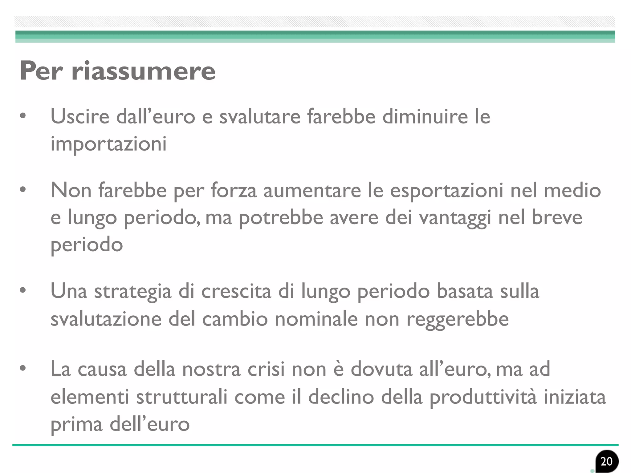 Per riassumere
• Uscire dall’euro e svalutare farebbe diminuire le
importazioni
• Non farebbe per forza aumentare le esportazioni nel medio
e lungo periodo, ma potrebbe avere dei vantaggi nel breve
periodo
• Una strategia di crescita di lungo periodo basata sulla
svalutazione del cambio nominale non reggerebbe
• La causa della nostra crisi non è dovuta all’euro, ma ad
elementi strutturali come il declino della produttività iniziata
prima dell’euro
20
 