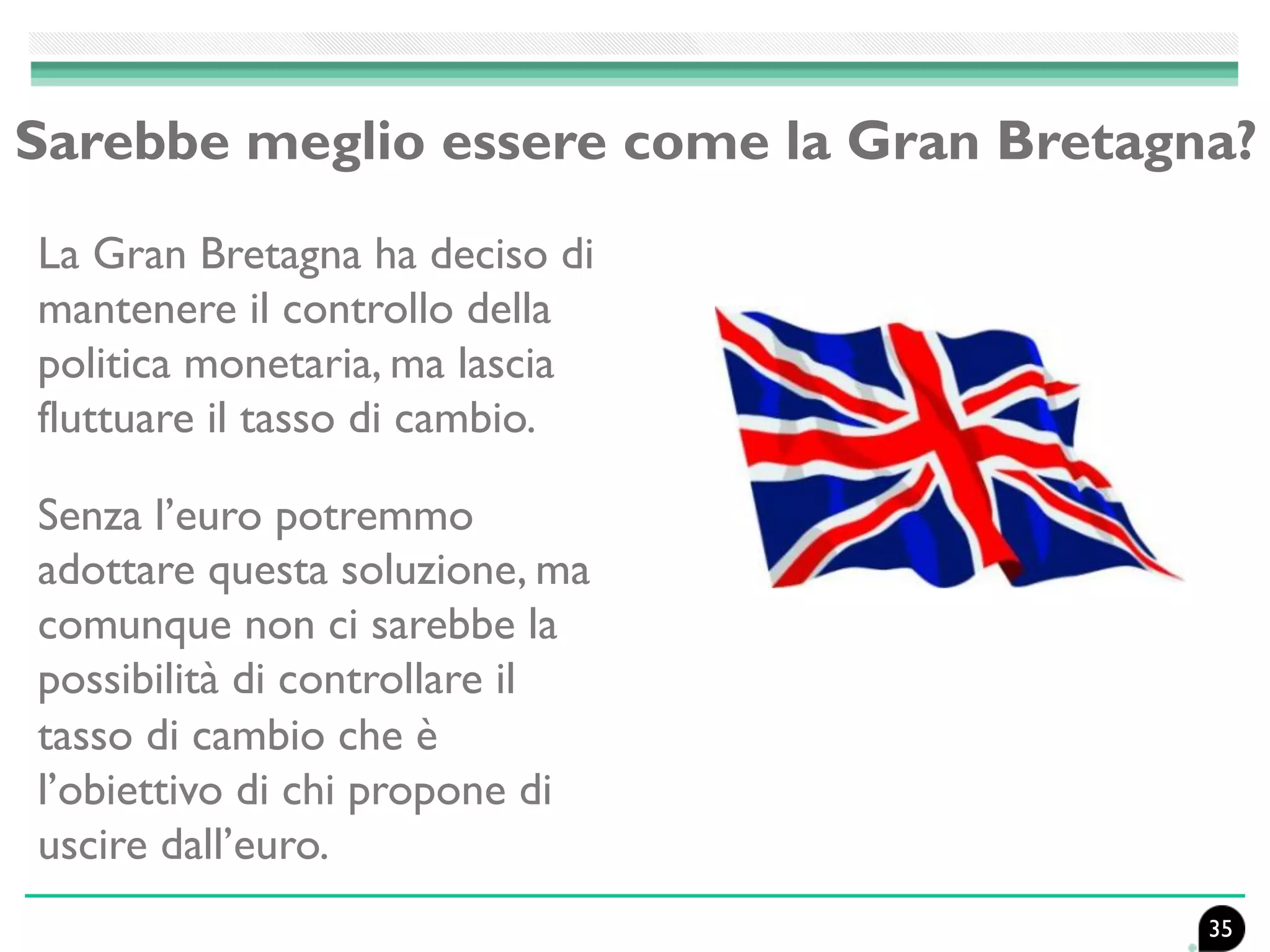 Sarebbe meglio essere come la Gran Bretagna?
La Gran Bretagna ha deciso di
mantenere il controllo della
politica monetaria, ma lascia
fluttuare il tasso di cambio.
Senza l’euro potremmo
adottare questa soluzione, ma
comunque non ci sarebbe la
possibilità di controllare il
tasso di cambio che è
l’obiettivo di chi propone di
uscire dall’euro.
35
 