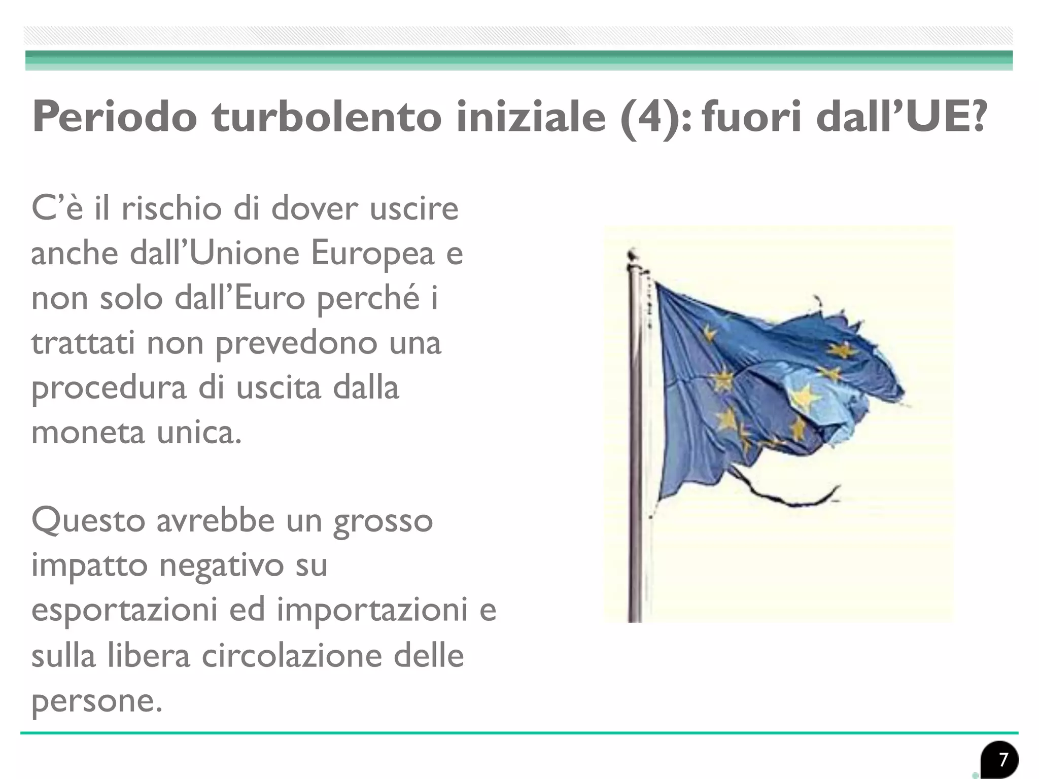 Periodo turbolento iniziale (4): fuori dall’UE?
C’è il rischio di dover uscire
anche dall’Unione Europea e
non solo dall’Euro perché i
trattati non prevedono una
procedura di uscita dalla
moneta unica.
Questo avrebbe un grosso
impatto negativo su
esportazioni ed importazioni e
sulla libera circolazione delle
persone.
7
 