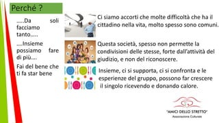 Perché ?
…..Da soli
facciamo
tanto…..
….Insieme
possiamo fare
di più….
Fai del bene che
ti fa star bene
Ci siamo accorti che molte difficoltà che ha il
cittadino nella vita, molto spesso sono comuni.
Questa società, spesso non permette la
condivisioni delle stesse, forte dall’attività del
giudizio, e non del riconoscere.
Insieme, ci si supporta, ci si confronta e le
esperienze del gruppo, possono far crescere
il singolo ricevendo e donando calore.
 