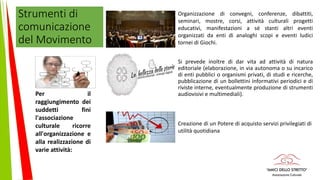 Strumenti di
comunicazione
del Movimento
Si prevede inoltre di dar vita ad attività di natura
editoriale (elaborazione, in via autonoma o su incarico
di enti pubblici o organismi privati, di studi e ricerche,
pubblicazione di un bollettini informativi periodici e di
riviste interne, eventualmente produzione di strumenti
audiovisivi e multimediali).Per il
raggiungimento dei
suddetti fini
l'associazione
culturale ricorre
all'organizzazione e
alla realizzazione di
varie attività:
Organizzazione di convegni, conferenze, dibattiti,
seminari, mostre, corsi, attività culturali progetti
educativi, manifestazioni a sé stanti altri eventi
organizzati da enti di analoghi scopi e eventi ludici
tornei di Giochi.
Creazione di un Potere di acquisto servizi privilegiati di
utilità quotidiana
 