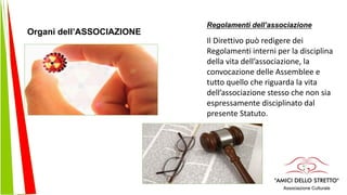 Regolamenti dell’associazione
Il Direttivo può redigere dei
Regolamenti interni per la disciplina
della vita dell’associazione, la
convocazione delle Assemblee e
tutto quello che riguarda la vita
dell’associazione stesso che non sia
espressamente disciplinato dal
presente Statuto.
Organi dell’ASSOCIAZIONE
 