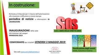 In costruzione:
Sito web www.amicidellostretto.it
Richiesta al tribunale per il rilascio dell’autorizzazione
alla creazione e diffusione a mezzo stampa
periodica di notizie e informazioni. IN
LAVORAZIONE
INAUGURAZIONE della sede
VIA Volontari del sangue
PRIMAVERA 2019
CONFERMATO dei 3 EVENTI VENERDI 3 MAGGIO 2019
S.O.S. AMICI DELLO STRETTO 2019
Pianificazione degli eventi:
Estate, Autunno e Inverno
 