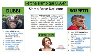 Perché siamo qui OGGI?
Siamo Forse Nati con:
SOSPETTI
PREGIUDIZI
DUBBI
1. Stato INCERTO che
genera timore ed esitazio
ne nella mente ad
affermare o decidere
qualcosa
2. iniziale ricerca della verità
3. dissidio non eccessivo
4. pensiero incerto su
un accaduto o più,
su intenzioni e/o su
qualcosa o qualcuno
Il termine PREGIUDIZIO (dal latino prae,
"prima" e iudicium, "giudizio") può
assumere diversi significati, tutti in
qualche modo collegati alla nozione di
"giudizio prematuro", ossia parziale e
basato su argomenti insufficienti o su una
loro non completa o indiretta conoscenza.
1. Stato DETERMINATO da
una situazione dubbia,
tanto da
indurre timore e/o diffidenza
2. non avere fiducia per
dubbi manifesti o in
modo equivoco
3. (per
estensione) dubbio immotivat
o o non accertato
4. dubbio in malafede
 