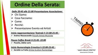 Ordine Della Serata:
Dalle 20:45 alle 21:00 Presentazione Associazione:
 Chi Siamo:
 Cosa Facciamo:
 Come:
 Perché:
 Presentazione Evento ed Artisti
Inizio rappresentazione Teatrale h 21:00-21:45 :
 Andrea Mazzacavallo Filosofo Artista Musicista
Pausa Coffee Break H 21:45- 22:00
 Pizzette, bibite varie
Inizio Numerologia Ermetica h 22:00-23:45 :
 Geraldo La Fratta Artista Scultore Numerologo
 