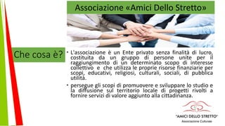 Che cosa è?  L'associazione è un Ente privato senza finalità di lucro,
costituita da un gruppo di persone unite per il
raggiungimento di un determinato scopo di interesse
collettivo e che utilizza le proprie risorse finanziarie per
scopi, educativi, religiosi, culturali, sociali, di pubblica
utilità.
 persegue gli scopi di promuovere e sviluppare lo studio e
la diffusione sul territorio locale di progetti rivolti a
fornire servizi di valore aggiunto alla cittadinanza.
Associazione «Amici Dello Stretto»
 