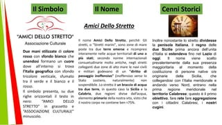 Il nome Amici Dello Stretto, perché: Gli
stretti, o "Stretti marini", sono zone di mare
poste tra due terre emerse e ricompresi
interamente nelle acque territoriali di uno o
più stati; secondo norme internazionali
consuetudinarie molto antiche, negli stretti
colleganti due zone di alto mare le navi civili
e militari godevano di un "diritto di
passaggio inoffensivo" (inoffensivo verso lo
Stato costiero, naturalmente) non
sospendibile. Lo stretto è un braccio di acqua
tra due terre, in questo caso la Sicilia e la
Calabria, due regioni divise dall’acqua,
elemento primario della nostra vita, visto che
il nostro corpo ne contiene ben <75%.
Il Simbolo Il Nome Cenni Storici
Inoltre nonostante lo stretto dividesse
la penisola Italiana, il regno delle
due Sicilie prima ancora dell’unita
d’Italia si estendeva fino nel Lazio di
oggi. Il nome viene scelto
prevalentemente dalla sua presenza
maggioritaria al momento della
costituzione di persone native o/e
originarie della Sicilia, che
collegandosi con l’Italia meridionale e
andando verso Nord, entrano nella
prima regione meridionale nel
territorio Calabrese; questo è il primo
obiettivo, fare rete fare aggregazione
con i cittadini Calabresi, i nostri
cugini.
Due mani stilizzate di colore
rosso con sfondo bianco che
unendosi formano un cuore
dove all’interno si trova
l’Italia geografica con sfondo
tricolore verticale, sfumato
tra il verde e il bianco e il
rosso.
Il simbolo presenta, su due
righe orizzontali il testo in
nero: “AMICI DELLO
STRETTO” in grassetto e
“ASSOCIAZIONE CULTURALE”
minuscolo.
Amici Dello Stretto
 