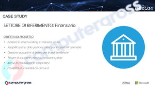 SETTORE DI RIFERIMENTO: Finanziario
OBIETTIVI DI PROGETTO
• Abilitare lo smart working in maniera sicura
• Semplificazione della gestione client per il reparto IT aziendale
• Gestione postazioni di lavoro per le sedi periferiche
• Testare la soluzione prima su postazioni pilota
• Messa in Produzione in tempi brevi
• Possibilità di scalabilità on demand
CASE STUDY
 