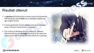 Risultati ottenuti
 La gestione dell’infrastruttura avviene quasi esclusivamente
dall’interfaccia web di Citrix con un dettaglio capillare per
ogni singolo servizio
 Il nostro gestionale funziona veloce anche su connessioni
lente e l’accesso al disco locale è istantaneo
 Con l’utilizzo di Windows 10-11 multisession, abbiamo
potuto beneficiare dei vantaggi di licenza per gli utenti con
sottoscrizione Microsoft 365 Business Premium o superiore
 
