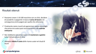 Risultati ottenuti
 Possiamo creare 1-10-100 macchine con un click, decidere
di accederle e spegnerle in base al carico di lavoro e di
conseguenza anche pagare per quello che utilizziamo
 Finalmente siamo riusciti ad approcciare questa tecnologia
che prima era usata quasi esclusivamente sulle aziende
enterprise
 Non dobbiamo più preoccuparci di mantenere e gestire
tutta l’infrastruttura di citrix
 Abbiamo ridotto il costo delle risorse usate nel cloud di
Azure
 