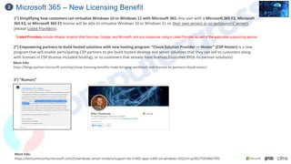 Microsoft 365 – New Licensing Benefit
2
More Info:
https://blogs.partner.microsoft.com/mpn/new-licensing-benefits-make-bringing-workloads-and-licenses-to-partners-clouds-easier/
1°) Simplifying how customers can virtualize Windows 10 or Windows 11 with Microsoft 365: Any user with a Microsoft 365 F3, Microsoft
365 E3, or Microsoft 365 E5 license will be able to virtualize Windows 10 or Windows 11 on their own servers or on outsourcers’ servers
(except Listed Providers),
*Listed Providers include Alibaba, Amazon Web Services, Google, and Microsoft, and any outsourcer using a Listed Provider as part of the applicable outsourcing service.
More Info:
https://techcommunity.microsoft.com/t5/windows-server-insiders/support-for-m365-apps-o365-on-windows-2022/m-p/3027565#M2709
2°) Empowering partners to build hosted solutions with new hosting program: “Cloud Solution Provider — Hoster” (CSP-Hoster) is a new
program that will enable participating CSP partners to pre-build hosted desktop and server solutions that they can sell to customers along
with licenses in CSP (license-included hosting), or to customers that already have licenses (customer BYOL-to-partner solutions).
3°) “Rumors”
 