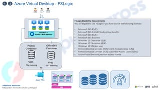 Azure Virtual Desktop - FSLogix
1 2
Additional Resources:
https://docs.microsoft.com/en-us/fslogix/
Host Pool 1
(Pooled – Multi Session)
VHD
Profile
Container
VHD
Office365
Container
File indexing OST indexing
Azure Files
FSLogix Eligibility Requirements
You are eligible to use FSLogix if you have one of the following licenses:
• Microsoft 365 E3/E5
• Microsoft 365 A3/A5/ Student Use Benefits
• Microsoft 365 F1/F3
• Microsoft 365 Business
• Windows 10 Enterprise E3/E5
• Windows 10 Education A3/A5
• Windows 10 VDA per user
• Remote Desktop Services (RDS) Client Access License (CAL)
• Remote Desktop Services (RDS) Subscriber Access License (SAL)
• Azure Virtual Desktop per-user access license
LRS
ZRS
FS
 
