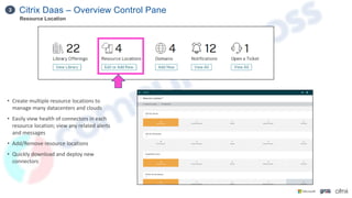 Citrix Daas – Overview Control Pane
3
Resource Location
• Create multiple resource locations to
manage many datacenters and clouds
• Easily view health of connectors in each
resource location; view any related alerts
and messages
• Add/Remove resource locations
• Quickly download and deploy new
connectors
 