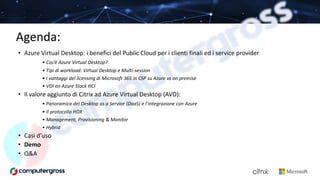 Agenda:
• Azure Virtual Desktop: i benefici del Public Cloud per i clienti finali ed i service provider
• Cos’è Azure Virtual Desktop?
• Tipi di workload: Virtual Desktop e Multi-session
• I vantaggi del licensing di Microsoft 365 in CSP su Azure vs on premise
• VDI on Azure Stack HCI
• Il valore aggiunto di Citrix ad Azure Virtual Desktop (AVD):
• Panoramica del Desktop as a Service (DaaS) e l’integrazione con Azure
• Il protocollo HDX
• Management, Provisioning & Monitor
• Hybrid
• Casi d’uso
• Demo
• Q&A
 