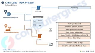 Citrix Daas - HDX Protocol
3
Additional Resources:
https://docs.citrix.com/en-us/citrix-virtual-apps-desktops/policies/reference.html
High speed connection
Low speed connection
Desktops
Apps
Policy WAN :
Wallpaper: Disabled
Windows Preview: Disabled
Menu Animation: DIsabled
Color Depth: 16bit or 8bit
Codec: ThinWire+,H264,Adaptive DiplayV2
Frame Rate: 16 fps
Limit Print Traffic: 15 Kbps
Limit File redirection Traffic: 15 Kbps
Default Policy
No settings
Resources
Policies & Filters
 