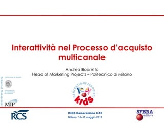KIDS Generazione 0-10
Milano, 10-11 maggio 2013
Interattività nel Processo d’acquisto
multicanale
Andrea Boaretto
Head of Marketing Projects – Politecnico di Milano
 