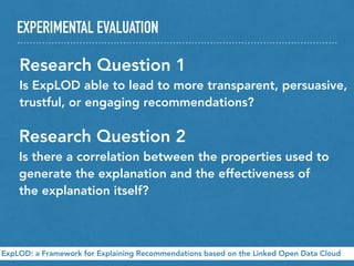 EXPERIMENTAL EVALUATION
ExpLOD: a Framework for Explaining Recommendations based on the Linked Open Data Cloud
Research Question 1
Is ExpLOD able to lead to more transparent, persuasive,
trustful, or engaging recommendations?
Research Question 2
Is there a correlation between the properties used to
generate the explanation and the effectiveness of
the explanation itself?
 
