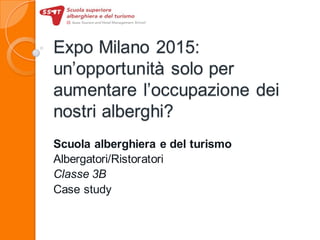 Expo Milano 2015:
un’opportunità solo per
aumentare l’occupazione dei
nostri alberghi?
Scuola alberghiera e del turismo
Albergatori/Ristoratori
Classe 3B
Case study
 