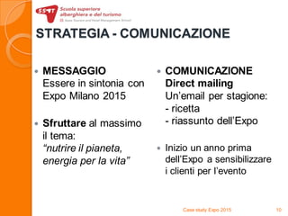 STRATEGIA - COMUNICAZIONE
 MESSAGGIO
Essere in sintonia con
Expo Milano 2015
 Sfruttare al massimo
il tema:
“nutrire il pianeta,
energia per la vita”
 COMUNICAZIONE
Direct mailing
Un’email per stagione:
- ricetta
- riassunto dell’Expo
 Inizio un anno prima
dell’Expo a sensibilizzare
i clienti per l’evento
Case study Expo 2015 10
 