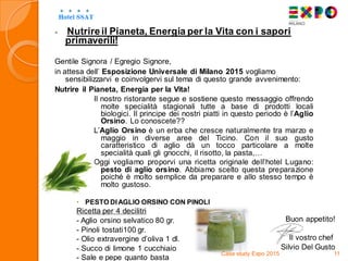  Nutrireil Pianeta, Energia per la Vita con i sapori
primaverili!
Gentile Signora / Egregio Signore,
in attesa dell’ Esposizione Universale di Milano 2015 vogliamo
sensibilizzarvi e coinvolgervi sul tema di questo grande avvenimento:
Nutrire il Pianeta, Energia per la Vita!
Il nostro ristorante segue e sostiene questo messaggio offrendo
molte specialità stagionali tutte a base di prodotti locali
biologici. Il principe dei nostri piatti in questo periodo è l’Aglio
Orsino. Lo conoscete??
L’Aglio Orsino è un erba che cresce naturalmente tra marzo e
maggio in diverse aree del Ticino. Con il suo gusto
caratteristico di aglio dà un tocco particolare a molte
specialità quali gli gnocchi, il risotto, la pasta,…
Oggi vogliamo proporvi una ricetta originale dell’hotel Lugano:
pesto di aglio orsino. Abbiamo scelto questa preparazione
poiché è molto semplice da preparare e allo stesso tempo è
molto gustoso.
 PESTO DIAGLIO ORSINO CON PINOLI
Ricetta per 4 decilitri
- Aglio orsino selvatico 80 gr.
- Pinoli tostati100 gr.
- Olio extravergine d’oliva 1 dl.
- Succo di limone 1 cucchiaio
- Sale e pepe quanto basta
Case study Expo 2015 11
Buon appetito!
Il vostro chef
Silvio Del Gusto
 