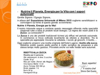  Nutrireil Pianeta, Energia per la Vita con i sapori
autunnali!
Gentile Signora / Egregio Signore,
in attesa dell’ Esposizione Universale di Milano 2015 vogliamo sensibilizzarvi e
coinvolgervi sul tema di questo grande avvenimento:
Nutrire il Pianeta, Energia per la Vita!
Il nostro ristorante segue e sostiene questo messaggio offrendo molte specialità
stagionali tutte a base di prodotti locali biologici. La regina dei nostri piatti è la
Zucca. La conoscete??
La Zucca è uno dei prodotti tradizionali ticinesi più diffusi nel periodo autunnale.
In commercio si trova coltivata localmente da ottobre a dicembre. Tra le
specialità più apprezzate troviamo la vellutata, i ravioli, gli gnocchi, il risotto,…
Oggi vogliamo proporvi una ricetta originale dell’hotel Lugano: risotto alla zucca.
Abbiamo scelto questo piatto poiché è molto semplice da preparare e allo
stesso tempo molto gustoso. Provatelo anche voi nelle fredde sere autunnali.
RISOTTO ALLA ZUCCA
Ricetta per 4 persone
Olio extravergine di oliva 2 cucchiai
Cipolla 30 gr.
Riso per risotto (Terreni alla Maggia) 400 gr.
Vino bianco Merlot 1.5 dl
Zucca Ticinese BIO 300 gr.
Brodo vegetale 1 lt.
Burro 50 gr.
Parmigiano100.gr. Case study Expo 2015 12
Buon appetito!
Il vostro chef
Silvio Del Gusto
 