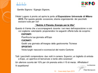 Gentile Signora / Egregio Signore,
l’Hotel Lugano è pronto ad aprire le porte all’Esposizione Universale di Milano
2015. Per questa grande occasione, stiamo organizzando dei pacchetti
esclusivi solo per voi!
“Nutrire il Pianeta, Energia per la Vita”
Questo è il tema che vi accompagnerà durante i sei mesi dell’esposizione e con
voi vogliamo valorizzarlo proponendovi le seguenti offerte tutte da scoprire:
EXPONITI
Pianifica la tua giornata all’Expo
CUCINATI
Goditi una giornata all’insegna della gastronomia Ticinese
SPOSTATI
Visita luoghi nascosti e sconosciuti del nostro Cantone
Tutti i pacchetti comprendono due notti in camera Superior, un biglietto di entrata
a Expo, un aperitivo di benvenuto e tante altre sorprese!
Un ulteriore sconto del 10% per chi prenota entro il 15 di marzo. Affrettatevi!
Vi aspettiamo!
Case study Expo 201513
La direzione
Peter Bernasconi
 
