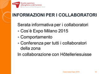 INFORMAZIONI PER I COLLABORATORI
Serata informativa per i collaboratori
 Cos’è Expo Milano 2015
 Comportamento
 Conferenza per tutti i collaboratori
della zona
In collaborazione con Hôtelleriesuisse
Case study Expo 2015 16
 