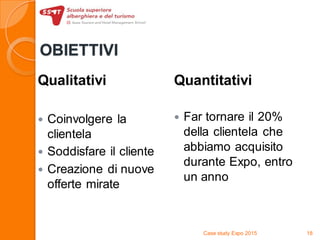 OBIETTIVI
Qualitativi
 Coinvolgere la
clientela
 Soddisfare il cliente
 Creazione di nuove
offerte mirate
Quantitativi
 Far tornare il 20%
della clientela che
abbiamo acquisito
durante Expo, entro
un anno
Case study Expo 2015 18
 