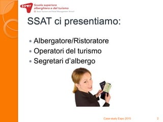 SSAT ci presentiamo:
 Albergatore/Ristoratore
 Operatori del turismo
 Segretari d’albergo
Case study Expo 2015 2
 