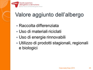 Valore aggiunto dell’albergo
 Raccolta differenziata
 Uso di materiali riciclati
 Uso di energie rinnovabili
 Utilizzo di prodotti stagionali, regionali
e biologici
Case study Expo 2015 20
 